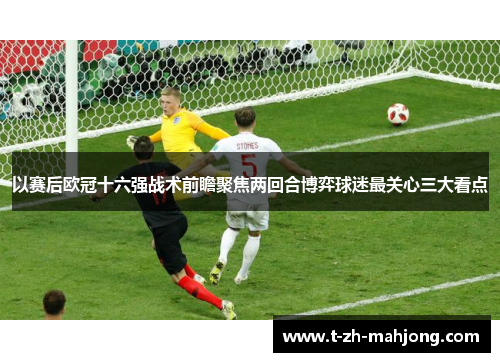 以赛后欧冠十六强战术前瞻聚焦两回合博弈球迷最关心三大看点